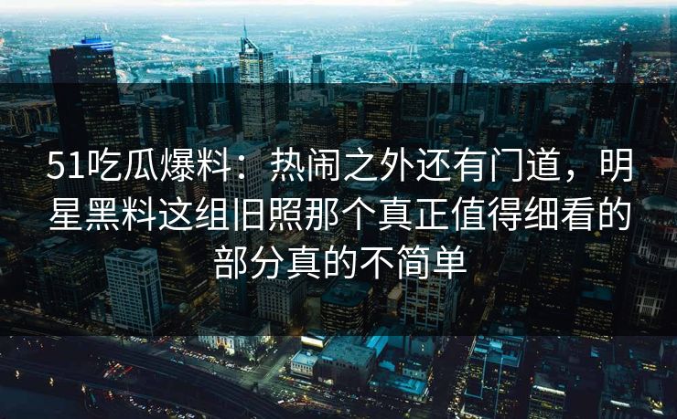 51吃瓜爆料：热闹之外还有门道，明星黑料这组旧照那个真正值得细看的部分真的不简单