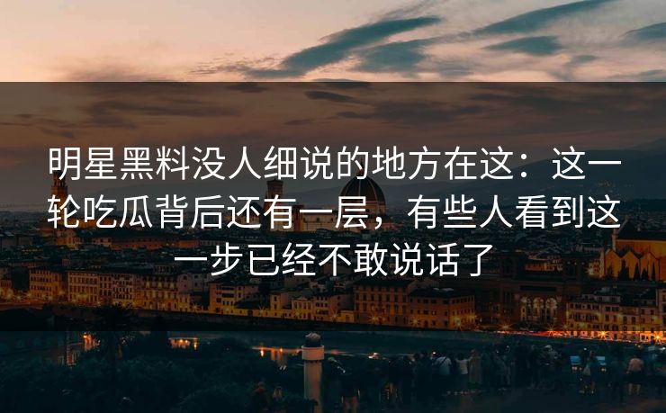 明星黑料没人细说的地方在这：这一轮吃瓜背后还有一层，有些人看到这一步已经不敢说话了