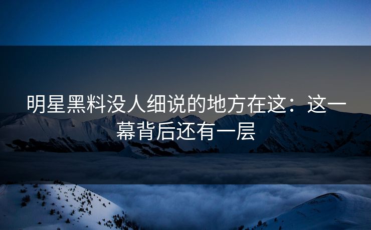 明星黑料没人细说的地方在这：这一幕背后还有一层