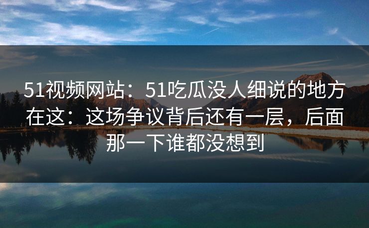51视频网站：51吃瓜没人细说的地方在这：这场争议背后还有一层，后面那一下谁都没想到
