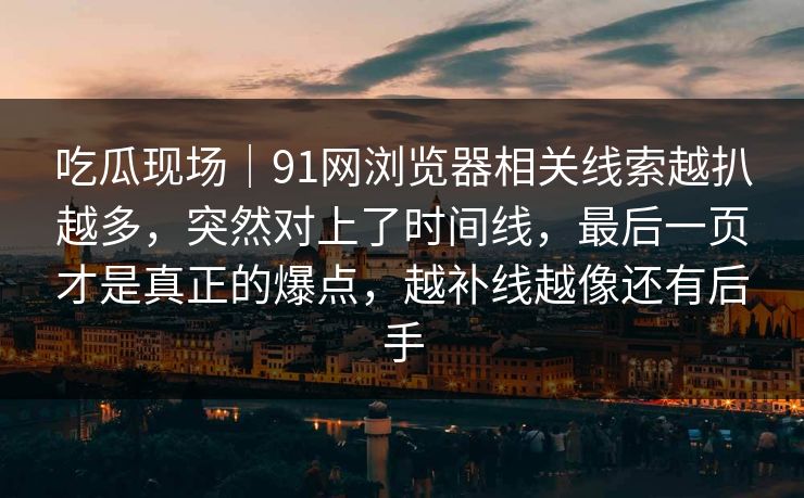 吃瓜现场｜91网浏览器相关线索越扒越多，突然对上了时间线，最后一页才是真正的爆点，越补线越像还有后手