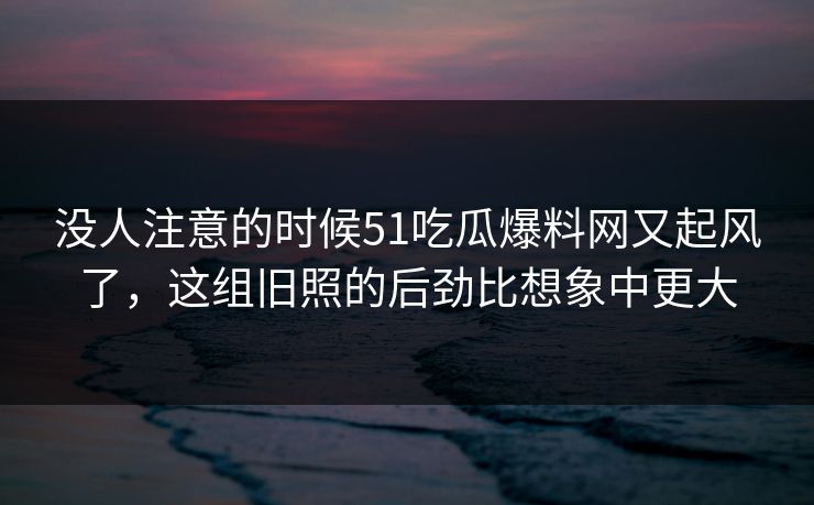 没人注意的时候51吃瓜爆料网又起风了，这组旧照的后劲比想象中更大