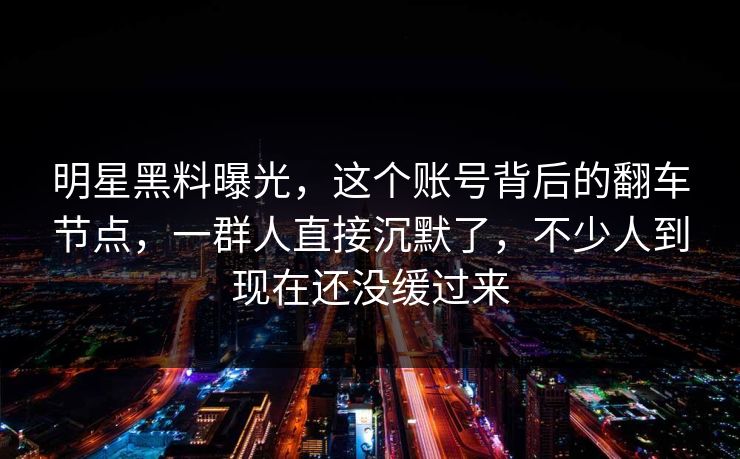 明星黑料曝光，这个账号背后的翻车节点，一群人直接沉默了，不少人到现在还没缓过来
