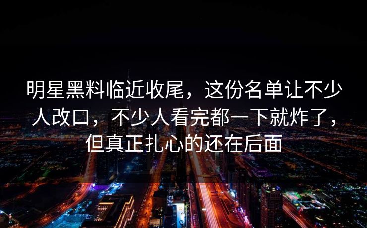 明星黑料临近收尾,这份名单让不少人改口,不少人看完都一下就炸了,但真正扎心的还在后面 明星黑料临近收尾,这份名单让不少人改口,不少人看完都一下就炸了,但真正扎心的还在后面