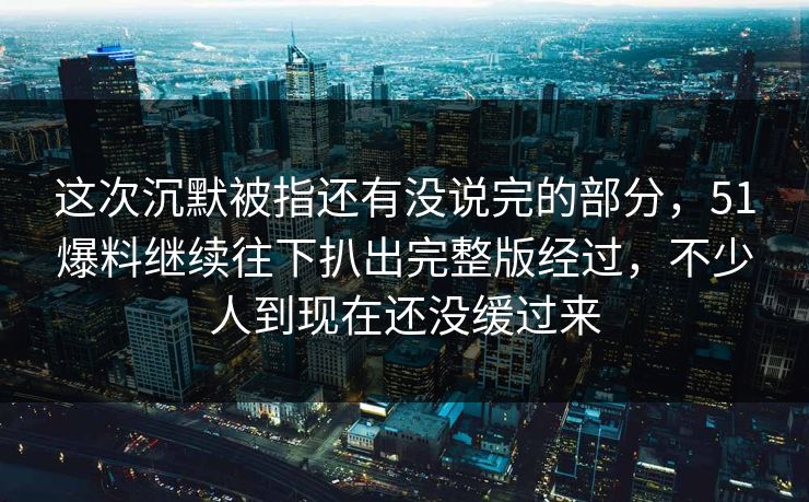 这次沉默被指还有没说完的部分，51爆料继续往下扒出完整版经过，不少人到现在还没缓过来