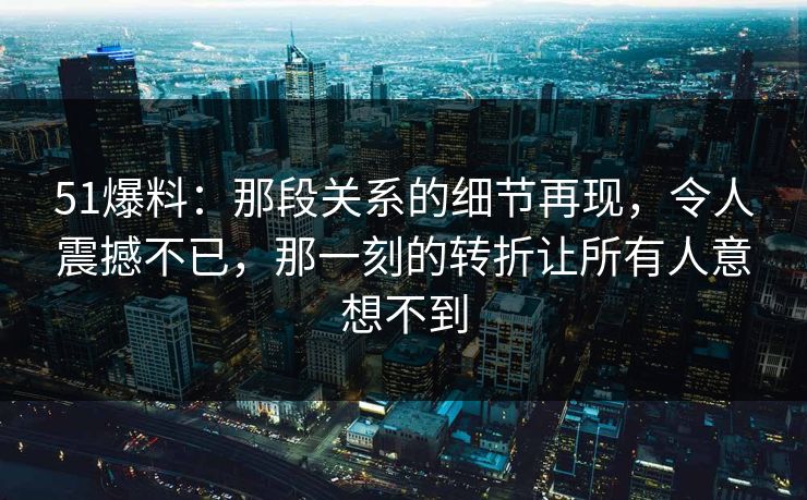 51爆料:那段关系的细节再现,令人震撼不已,那一刻的转折让所有人意想不到 51爆料:那段关系的细节再现,令人震撼不已,那一刻的转折让所有人意想不到